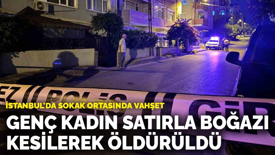 İstanbul’da sokak ortasında vahşet: Genç kadın satırla boğazı kesilerek öldürüldü
