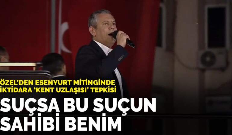 Özel’den Esenyurt mitinginde iktidara ‘kent uzlaşısı’ tepkisi: Suçsa bu suçun sahibi benim