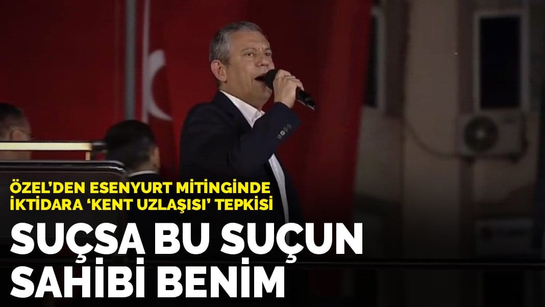 Özel’den Esenyurt mitinginde iktidara ‘kent uzlaşısı’ tepkisi: Suçsa bu suçun sahibi benim
