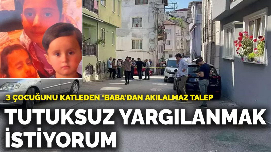 3 çocuğunu katleden babadan akılalmaz talep: Tutuksuz yargılanmak istiyorum