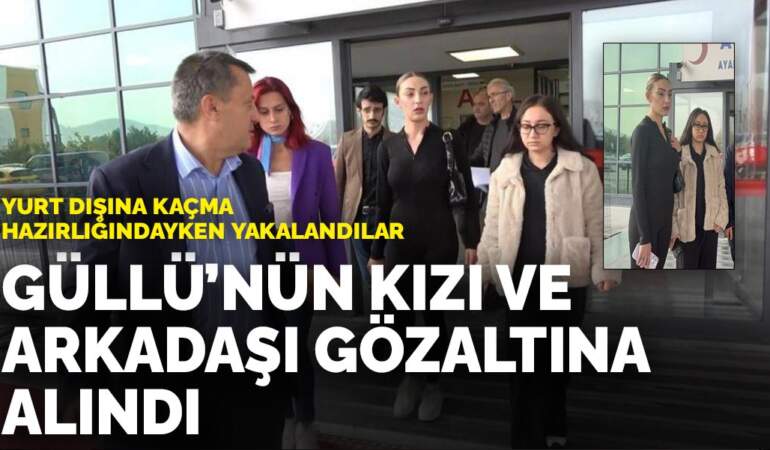Yurt dışına kaçma hazırlığındayken yakalandılar: Güllü’nün kızı ve arkadaşı gözaltına alındı