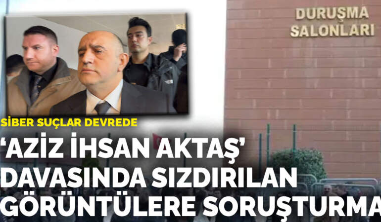 ‘Aziz İhsan Aktaş’ davasında sızdırılan görüntülere soruşturma: Siber suçlar devrede