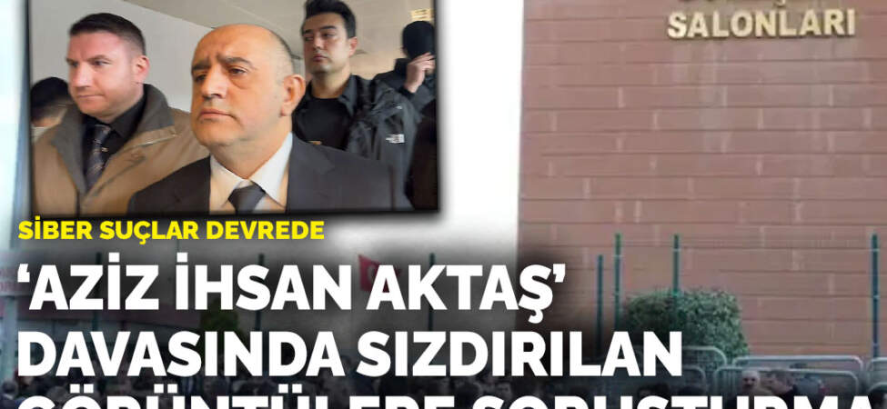 ‘Aziz İhsan Aktaş’ davasında sızdırılan görüntülere soruşturma: Siber suçlar devrede