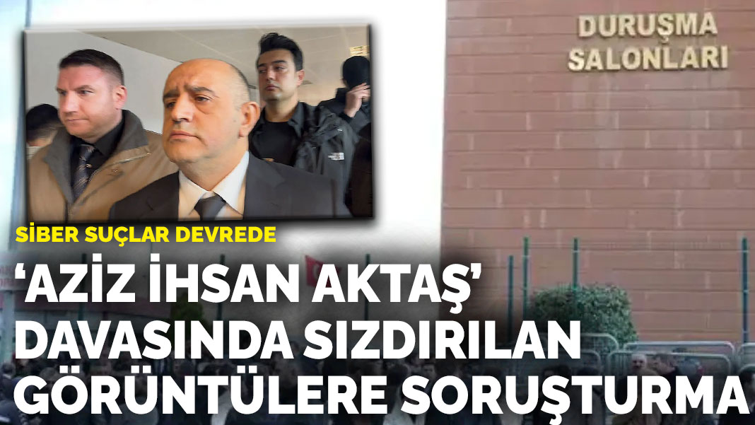 ‘Aziz İhsan Aktaş’ davasında sızdırılan görüntülere soruşturma: Siber suçlar devrede