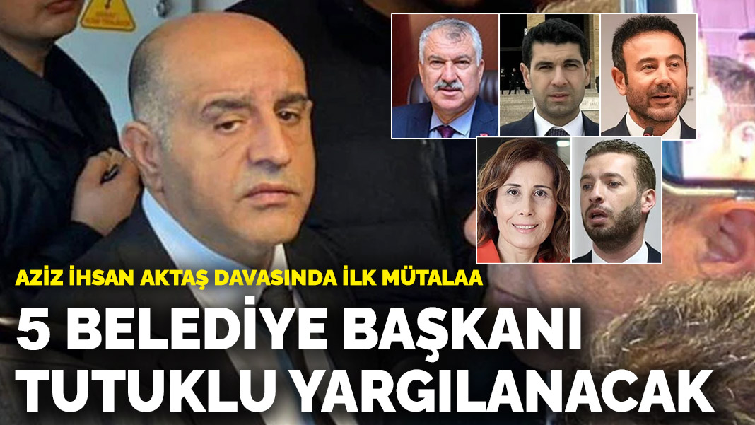 Aziz İhsan Aktaş davasında ilk ara mütalaa: 5 belediye başkanı için tutuklu yargılama istemi