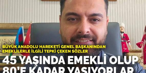 Büyük Anadolu Hareketi Genel Başkanından emeklilerle ilgili tepki çeken sözler: 45 yaşında emekli olup 80’e kadar yaşıyorlar