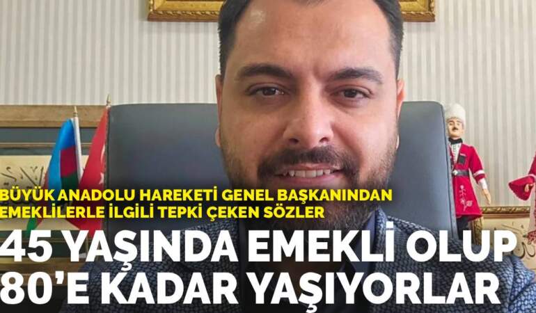 Büyük Anadolu Hareketi Genel Başkanından emeklilerle ilgili tepki çeken sözler: 45 yaşında emekli olup 80’e kadar yaşıyorlar