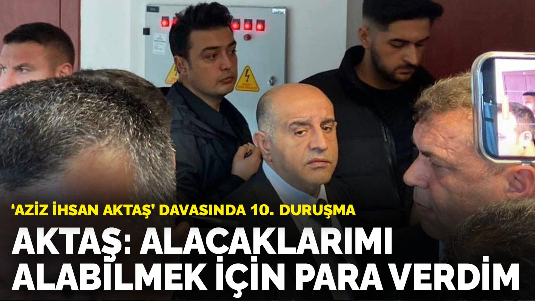 ‘Aziz İhsan Aktaş’ davasında 10. duruşma: Aktaş: Alacaklarımı alabilmek için para verdim