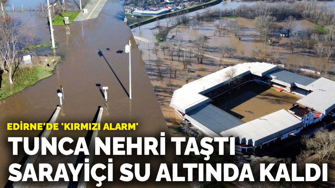 Edirne’de ‘kırmızı alarm’: Tunca Nehri taştı, Sarayiçi su altında kaldı