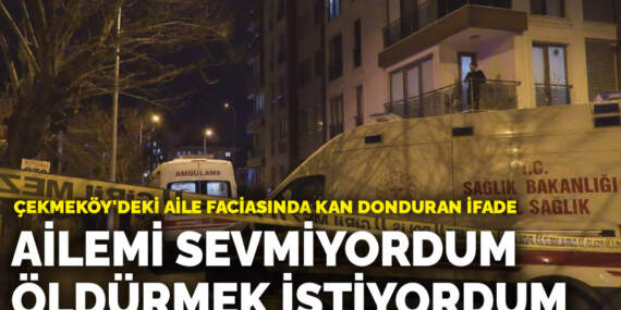 Çekmeköy’deki aile faciasında kan donduran ifade: Ailemi sevmiyordum, öldürmek istiyordum