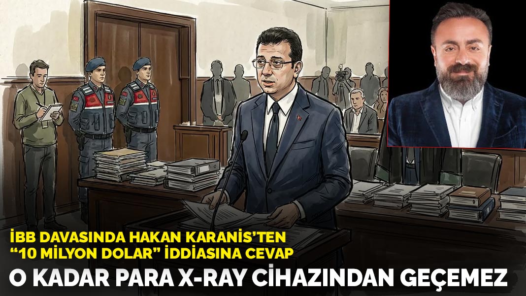 İBB davasında Hakan Karanis’ten ’10 milyon dolar’ iddiasına cevap: O kadar para X-Ray cihazında geçemez